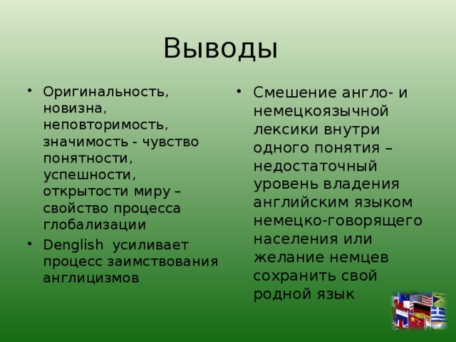 Выводы Оригинальность, новизна, неповторимость, значимость - чувство понятности, успешности, открытости миру – свойство процесса глобализации Denglish усиливает процесс заимствования англицизмов  Смешение англо- и немецкоязычной лексики внутри одного понятия – недостаточный уровень владения английским языком немецко-говорящего населения или желание немцев сохранить свой родной язык 