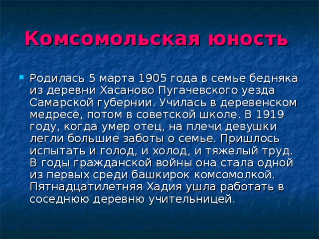 Комсомольская  юность  Родилась 5 марта 1905 года в семье бедняка из деревни Хасаново Пугачевского уезда Самарской губернии. Училась в деревенском медресе, потом в советской школе. В 1919 году, когда умер отец, на плечи девушки легли большие заботы о семье. Пришлось испытать и голод, и холод, и тяжелый труд. В годы гражданской войны она стала одной из первых среди башкирок комсомолкой. Пятнадцатилетняя Хадия ушла работать в соседнюю деревню учительницей. 