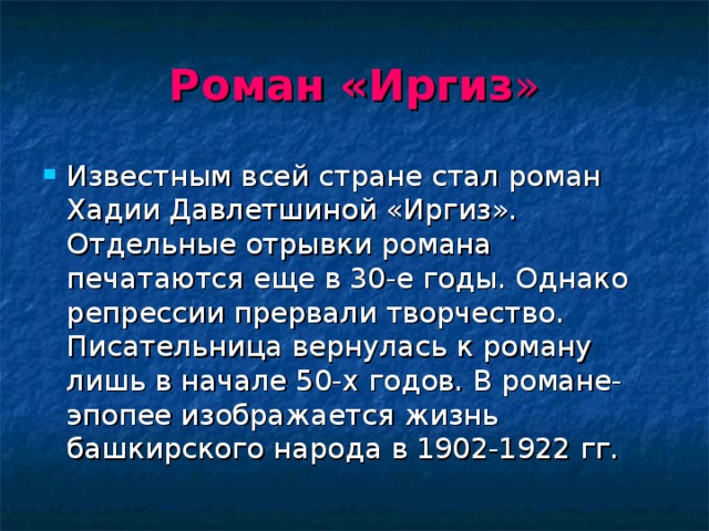 Роман  «Иргиз » Известным всей стране стал роман Хадии Давлетшиной «Иргиз». Отдельные отрывки романа печатаются еще в 30-е годы. Однако репрессии прервали творчество. Писательница вернулась к роману лишь в начале 50-х годов. В романе-эпопее изображается жизнь башкирского народа в 1902-1922 гг. 