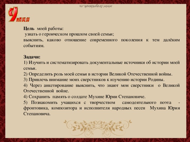 Цель моей работы:  узнать о героическом прошлом своей семьи; выяснить, каково отношение современного поколения к тем далёким событиям. Задачи: 1) Изучить и систематизировать документальные источники об истории моей семьи. 2) Определить роль моей семьи в истории Великой Отечественной войны. 3) Привлечь внимание моих сверстников к изучению истории Родины. 4) Через анкетирование выяснить, что знают мои сверстники о Великой Отечественной войне. 4) Сохранить память о солдате Мухине Юрии Степановиче. 5) Познакомить учащихся с творчеством самодеятельного поэта - фронтовика, композитора и исполнителя народных песен Мухина Юрия Степановича.