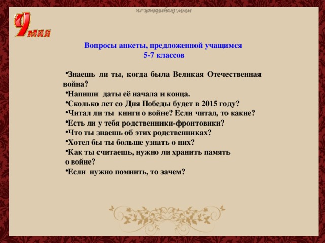 Вопросы анкеты, предложенной учащимся  5-7 классов  Знаешь ли ты, когда была Великая Отечественная война? Напиши даты её начала и конца. Сколько лет со Дня Победы будет в 2015 году? Читал ли ты книги о войне? Если читал, то какие? Есть ли у тебя родственники-фронтовики? Что ты знаешь об этих родственниках? Хотел бы ты больше узнать о них? Как ты считаешь, нужно ли хранить память о войне?