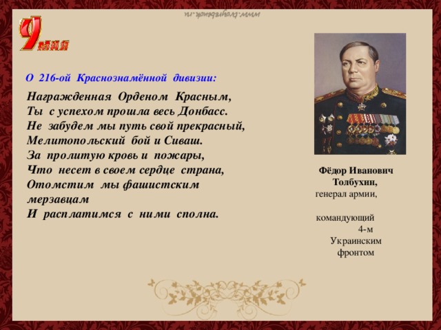 О 216-ой Краснознамённой дивизии: Награжденная Орденом Красным,   Ты с успехом прошла весь Донбасс.   Не забудем мы путь свой прекрасный,   Мелитопольский бой и Сиваш. За пролитую кровь и пожары,   Что несет в своем сердце страна,   Отомстим мы фашистским мерзавцам   И расплатимся с ними сполна. Фёдор Иванович Толбухин,  генерал армии, командующий 4-м Украинским фронтом