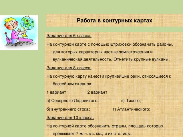 Работа в контурных картах Задание для 6 класса. На контурной карте с помощью штриховки обозначить районы, для которых характерны частые землетрясения и вулканическая деятельность. Отметить крупные вулканы. Задание для 8 класса. На контурную карту нанести крупнейшие реки, относящиеся к бассейнам океанов: 1 вариант    2 вариант а) Северного Ледовитого;  в) Тихого; б) внутреннего стока;  г) Атлантического; Задание для 10 класса. На контурной карте обозначить страны, площадь которых превышает 7 млн. кв. км., и их столицы. 