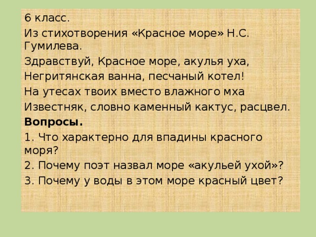 6 класс. Из стихотворения «Красное море» Н.С. Гумилева. Здравствуй, Красное море, акулья уха, Негритянская ванна, песчаный котел! На утесах твоих вместо влажного мха Известняк, словно каменный кактус, расцвел. Вопросы. 1. Что характерно для впадины красного моря? 2. Почему поэт назвал море «акульей ухой»? 3. Почему у воды в этом море красный цвет? 