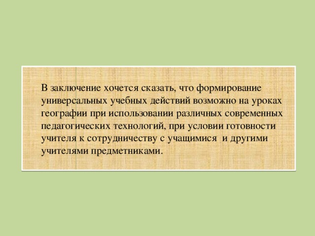 В заключение хочется сказать, что формирование универсальных учебных действий возможно на уроках географии при использовании различных современных педагогических технологий, при условии готовности учителя к сотрудничеству с учащимися и другими учителями предметниками.  
