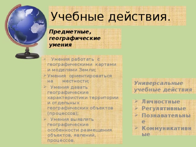 Учебные действия. Предметные, географические умения    Умения работать  с географическими  картами  и моделями Земли; Умения  ориентироваться  на     местности;   Умения давать географические характеристики территории и отдельных географических объектов (процессов);   Умения выявлять  географические особенности размещения  объектов, явлений,   процессов. Универсальные учебные действия Личностные Регулятивные Познавательные Коммуникативные 