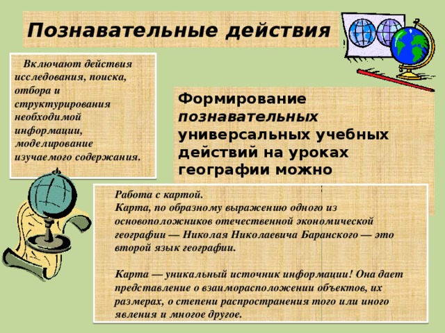 Познавательные действия Включают действия исследования, поиска, отбора и структурирования необходимой информации, моделирование изучаемого содержания. Формирование познавательных универсальных учебных действий на уроках географии можно осуществлять в следующих направлениях:  Работа с картой.  Карта, по образному выражению одного из основоположников отечественной экономической географии — Николая Николаевича Баранского — это второй язык географии.   Карта — уникальный источник информации! Она дает представление о взаиморасположении объектов, их размерах, о степени распространения того или иного явления и многое другое. 