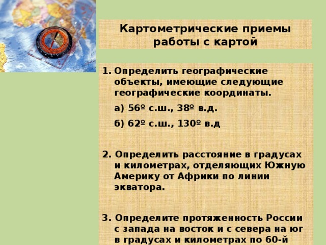 Картометрические приемы работы с картой Определить географические объекты, имеющие следующие географические координаты.  а) 56 º с.ш., 38º в.д.  б) 62º с.ш., 130º в.д  2. Определить расстояние в градусах и километрах, отделяющих Южную Америку от Африки по линии экватора.  3. Определите протяженность России с запада на восток и с севера на юг в градусах и километрах по 60-й параллели и 100-му меридиану. 