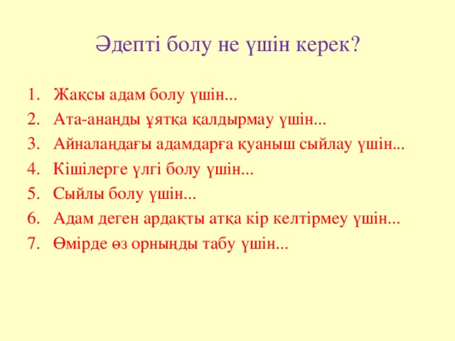 Әдепті болу не үшін керек? Жақсы адам болу үшін... Ата-анаңды ұятқа қалдырмау үшін... Айналаңдағы адамдарға қуаныш сыйлау үшін... Кішілерге үлгі болу үшін... Сыйлы болу үшін... Адам деген ардақты атқа кір келтірмеу үшін... Өмірде өз орныңды табу үшін... 