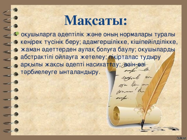 Мақсаты: оқушыларға әдептілік және оның нормалары туралы кеңірек түсінік беру; адамгершілікке, кішіпейілділікке, жаман әдеттерден аулақ болуға баулу; оқушыларды абстрактілі ойлауға жетелеу; пікірталас тудыру арқылы жақсы әдепті насихаттау; өзін-өзі тәрбиелеуге ынталандыру. 