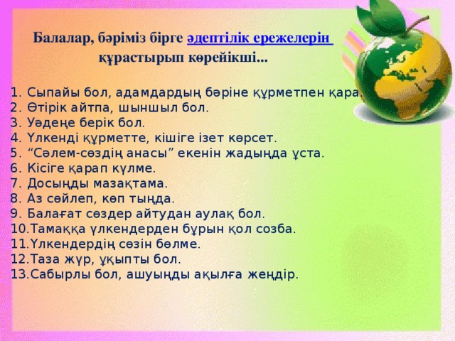 Балалар, бәріміз бірге әдептілік ережелерін құрастырып көрейікші... Сыпайы бол, адамдардың бәріне құрметпен қара. Өтірік айтпа, шыншыл бол. Уәдеңе берік бол. Үлкенді құрметте, кішіге ізет көрсет. “ Сәлем-сөздің анасы” екенін жадыңда ұста. Кісіге қарап күлме. Досыңды мазақтама. Аз сөйлеп, көп тыңда. Балағат сөздер айтудан аулақ бол. Тамаққа үлкендерден бұрын қол созба. Үлкендердің сөзін бөлме. Таза жүр, ұқыпты бол. Сабырлы бол, ашуыңды ақылға жеңдір. 