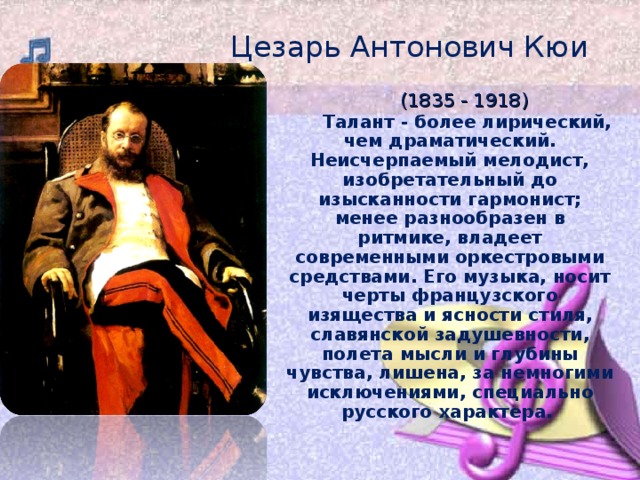 Цезарь Антонович Кюи  (1835 - 1918)    Талант - более лирический, чем драматический. Неисчерпаемый мелодист, изобретательный до изысканности гармонист; менее разнообразен в ритмике, владеет современными оркестровыми средствами. Его музыка, носит черты французского изящества и ясности стиля, славянской задушевности, полета мысли и глубины чувства, лишена, за немногими исключениями, специально русского характера.    