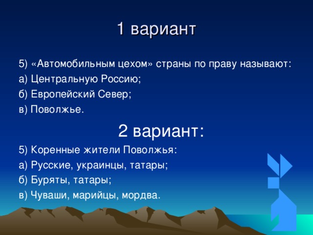 1 вариант 5) «Автомобильным цехом» страны по праву называют: а) Центральную Россию; б) Европейский Север; в) Поволжье.  2 вариант: 5) Коренные жители Поволжья: а) Русские, украинцы, татары; б) Буряты, татары; в) Чуваши, марийцы, мордва. 