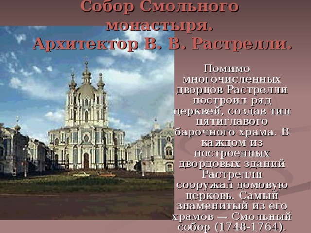 Собор Смольного монастыря.  Архитектор В. В. Растрелли. Помимо многочисленных дворцов Растрелли построил ряд церквей, создав тип пятиглавого барочного храма. В каждом из построенных дворцовых зданий Растрелли сооружал домовую церковь. Самый знаменитый из его храмов — Смольный собор (1748-1764). 