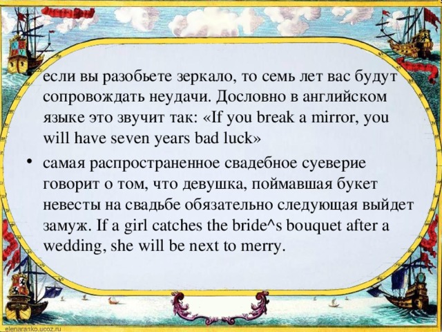 если вы разобьете зеркало, то семь лет вас будут сопровождать неудачи. Дословно в английском языке это звучит так: «If you break a mirror, you will have seven years bad luck» самая распространенное свадебное суеверие говорит о том, что девушка, поймавшая букет невесты на свадьбе обязательно следующая выйдет замуж. If a girl catches the bride^s bouquet after a wedding, she will be next to mеrry.