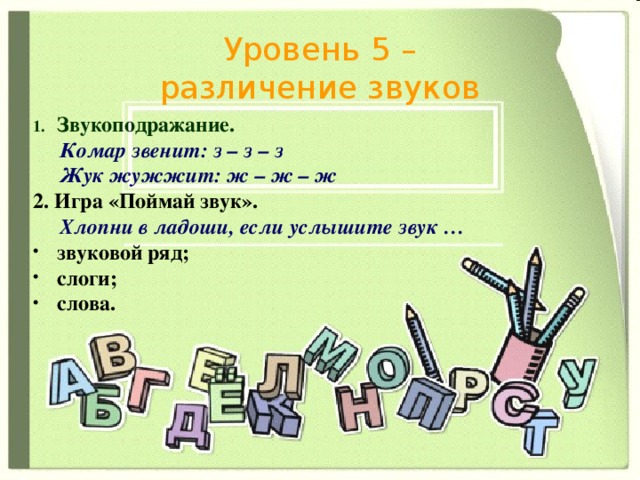 Уровень 5 – различение звуков Звукоподражание.  Комар звенит: з – з – з  Жук жужжит: ж – ж – ж 2. Игра «Поймай звук».  Хлопни в ладоши, если услышите звук … звуковой ряд; слоги; слова. 