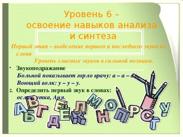 Уровень 6 – освоение навыков анализа  и синтеза  Первый этап – выделение первого и последнего звука из слова Уровень гласных звуков в сильной позиции. Звукоподражание  Больной показывает горло врачу: а – а – а.  Воющий волк: у – у – у. Определить первый звук в словах:  ослик, утка, Аня. 