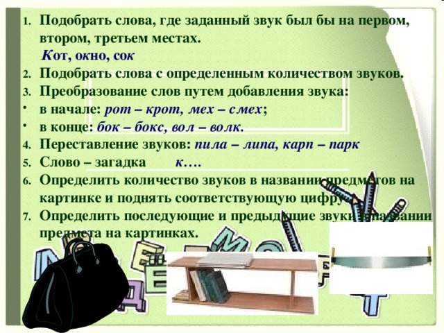 Подобрать слова, где заданный звук был бы на первом, втором, третьем местах.  К от, о к но, со к Подобрать слова с определенным количеством звуков. Преобразование слов путем добавления звука: в начале: рот – крот, мех – смех ; в конце: бок – бокс, вол – волк. Переставление звуков: пила – липа, карп – парк Слово – загадка к…. Определить количество звуков в названии предметов на картинке и поднять соответствующую цифру. Определить последующие и предыдущие звуки в названии предмета на картинках.   