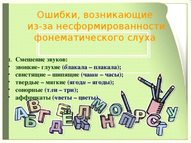 Ошибки, возникающие  из-за несформированности фонематического слуха Смешение звуков: звонкие- глухие  ( б лакала – плакала); свистящие – шипящие  (ча ши – часы); твердые – мягкие  (ягод и – ягоды); сонорные (т л и – три); аффрикаты  ( ч веты – цветы).    