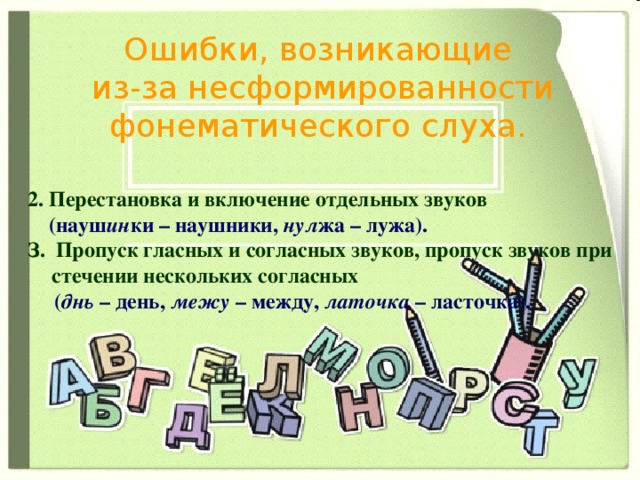 Ошибки, возникающие  из-за несформированности фонематического слуха. 2. Перестановка и включение отдельных звуков  (науш ин ки – наушники, нул жа – лужа). З. Пропуск гласных и согласных звуков, пропуск звуков при стечении нескольких согласных  ( днь – день, межу – между, латочка – ласточка).   