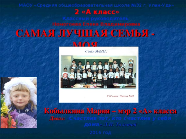 МАОУ «Средняя общеобразовательная школа №32 г. Улан-Удэ»  2 «А класс» Классный руководитель Номогоева Елена Владимировна САМАЯ ЛУЧШАЯ СЕМЬЯ - МОЯ Кобылкина Мария – мэр 2 «А» класса Девиз: « Счастлив тот, кто счастлив у себя дома » Л.Н. Толстой  2016 год    