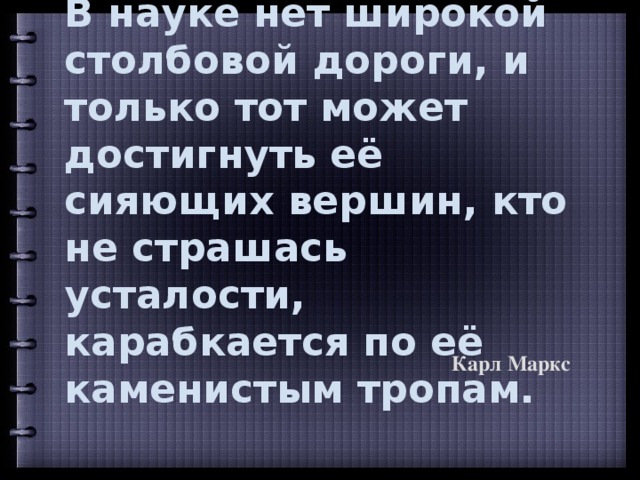 В науке нет широкой столбовой дороги, и только тот может достигнуть её сияющих вершин, кто не страшась усталости, карабкается по её каменистым тропам.   Карл Маркс 