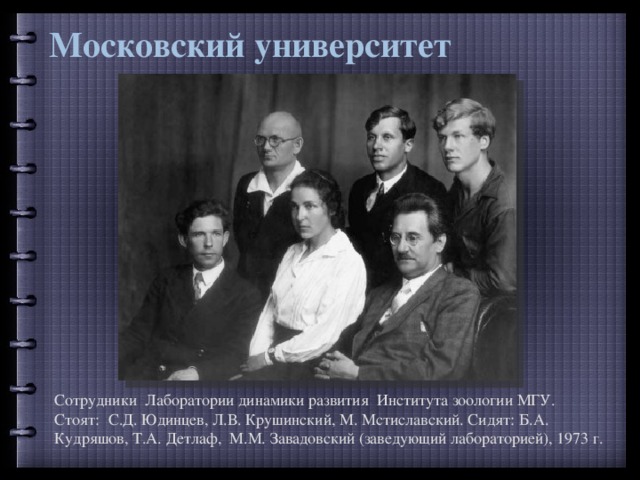 Московский университет Сотрудники Лаборатории динамики развития Института зоологии МГУ. Стоят: С.Д. Юдинцев, Л.В. Крушинский, М. Мстиславский. Сидят: Б.А. Кудряшов, Т.А. Детлаф, М.М. Завадовский (заведующий лабораторией), 1973 г. 