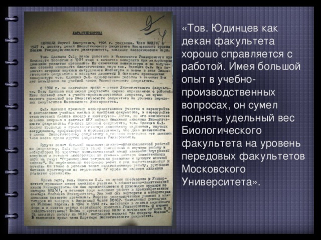 «Тов. Юдинцев как декан факультета хорошо справляется с работой. Имея большой опыт в учебно-производственных вопросах, он сумел поднять удельный вес Биологического факультета на уровень передовых факультетов Московского Университета». 