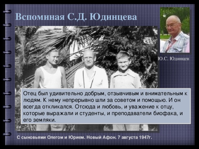 Вспоминая С.Д. Юдинцева Ю.С. Юдинцев Отец был удивительно добрым, отзывчивым и внимательным к людям. К нему непрерывно шли за советом и помощью. И он всегда откликался. Отсюда и любовь, и уважение к отцу, которые выражали и студенты, и преподаватели биофака, и его земляки. С сыновьями Олегом и Юрием. Новый Афон. 7 августа 1947г.  