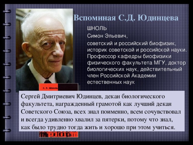 Вспоминая С.Д. Юдинцева ШНОЛЬ Симон Эльевич, советский и российский биофизик, историк советской и российской науки. Профессор кафедры биофизики физического факультета МГУ, доктор биологических наук, действительный член Российской Академии естественных наук Сергей Дмитриевич Юдинцев, декан биологического факультета, награжденный грамотой как лучший декан Советского Союза, всех знал поименно, всем сочувствовал и всегда удивленно хвалил за пятерки, потому что знал, как было трудно тогда жить и хорошо при этом учиться. 