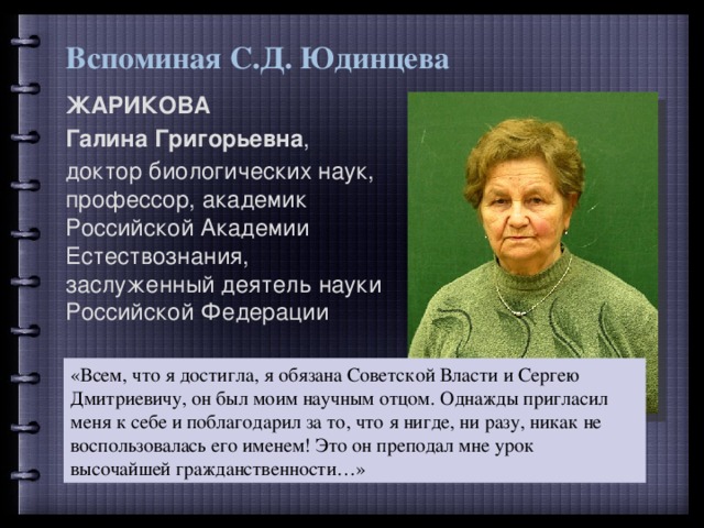 Вспоминая С.Д. Юдинцева ЖАРИКОВА Галина Григорьевна , доктор биологических наук, профессор, академик Российской Академии Естествознания, заслуженный деятель науки Российской Федерации «Всем, что я достигла, я обязана Советской Власти и Сергею Дмитриевичу, он был моим научным отцом. Однажды пригласил меня к себе и поблагодарил за то, что я нигде, ни разу, никак не воспользовалась его именем! Это он преподал мне урок высочайшей гражданственности…» 