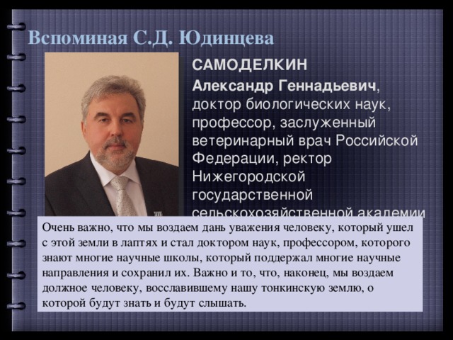 Вспоминая С.Д. Юдинцева САМОДЕЛКИН Александр Геннадьевич , доктор биологических наук, профессор, заслуженный ветеринарный врач Российской Федерации, ректор Нижегородской государственной сельскохозяйственной академии Очень важно, что мы воздаем дань уважения человеку, который ушел с этой земли в лаптях и стал доктором наук, профессором, которого знают многие научные школы, который поддержал многие научные направления и сохранил их. Важно и то, что, наконец, мы воздаем должное человеку, восславившему нашу тонкинскую землю, о которой будут знать и будут слышать. 