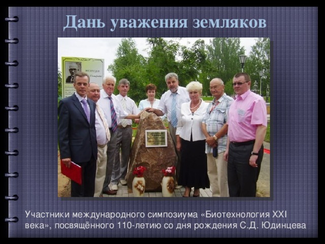 Дань уважения земляков Участники международного симпозиума «Биотехнология ХХI века», посвящённого 110-летию со дня рождения С.Д. Юдинцева 