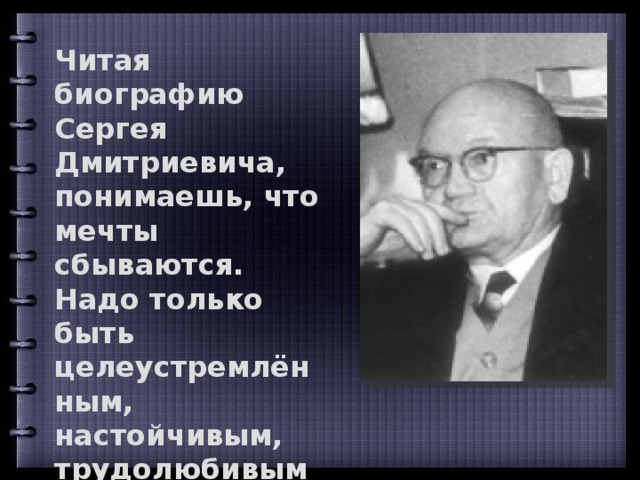 Читая биографию Сергея Дмитриевича, понимаешь, что мечты сбываются. Надо только быть целеустремлённым, настойчивым, трудолюбивым и любить то дело, которому посвящаешь свою жизнь. Пуртова Г.А. 