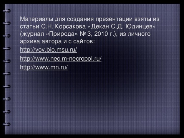 Материалы для создания презентации взяты из статьи С.Н. Корсакова «Декан С.Д. Юдинцев» (журнал «Природа» № 3, 2010 г.), из личного архива автора и с сайтов: http://vov.bio.msu.ru/  http://www.nec.m-necropol.ru/  http://www.mn.ru/  