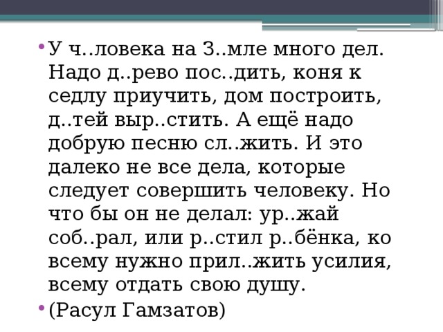 У ч..ловека на З..мле много дел. Надо д..рево пос..дить, коня к седлу приучить, дом построить, д..тей выр..стить. А ещё надо добрую песню сл..жить. И это далеко не все дела, которые следует совершить человеку. Но что бы он не делал: ур..жай соб..рал, или р..стил р..бёнка, ко всему нужно прил..жить усилия, всему отдать свою душу. (Расул Гамзатов) 