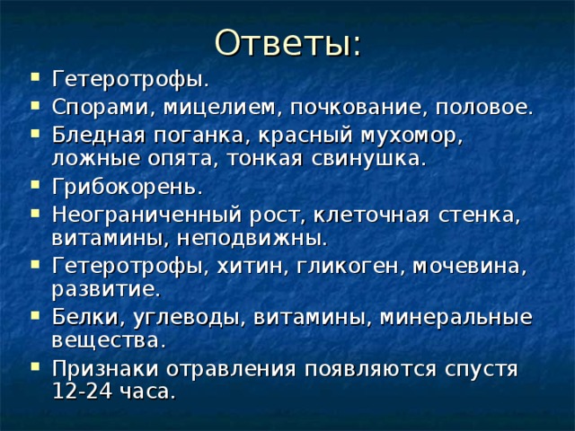 Гетеротрофы. Спорами, мицелием, почкование, половое. Бледная поганка, красный мухомор, ложные опята, тонкая свинушка. Грибокорень. Неограниченный рост, клеточная стенка, витамины, неподвижны. Гетеротрофы, хитин, гликоген, мочевина, развитие. Белки, углеводы, витамины, минеральные вещества. Признаки отравления появляются спустя 12-24 часа.    