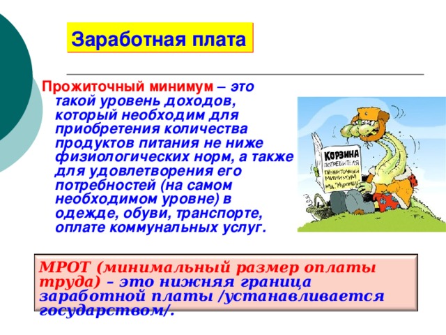 Заработная плата Прожиточный минимум  – это такой уровень доходов, который необходим для приобретения количества продуктов питания не ниже физиологических норм, а также для удовлетворения его потребностей (на самом необходимом уровне) в одежде, обуви, транспорте, оплате коммунальных услуг. МРОТ (минимальный размер оплаты труда) – это нижняя граница заработной платы /устанавливается государством/. 