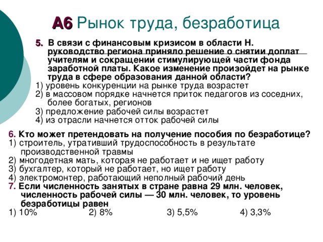 А6 5. В связи с финансовым кризисом в области Н. руководство региона приняло решение о снятии доплат учителям и сокращении стимулирующей части фонда заработной платы. Какое изменение произойдет на рынке труда в сфере образования данной области? 1) уровень конкуренции на рынке труда возрастет 2) в массовом порядке начнется приток педагогов из соседних, более богатых, регионов 3) предложение рабочей силы возрастет 4) из отрасли начнется отток рабочей силы 6. Кто может претендовать на получение пособия по безработице? 1) строитель, утративший трудоспособность в результате производственной травмы 2) многодетная мать, которая не работает и не ищет работу 3) бухгалтер, который не работает, но ищет работу 4) электромонтер, работающий неполный рабочий день 7. Если численность занятых в стране равна 29 млн. человек, численность рабочей силы — 30 млн. человек, то уровень безработицы равен 1) 10% 2) 8% 3) 5,5% 4) 3,3% 