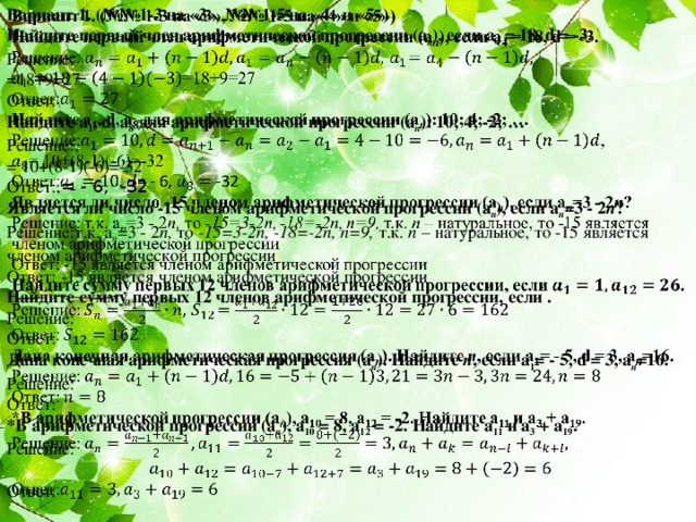 Вариант 1. (№№ 1-3 на «3», №№ 1-5 на «4» и «5»)   Найдите первый член арифметической прогрессии (а п ), если а 4 = 18, d = -3. Решение: =18+9=27 Ответ: Найдите а 1 , d, а 8 для арифметической прогрессии (а п ): 10; 4; -2; … Решение:, = 10+(8-1)(-6)=-32 Ответ:, = - 6, -32 Является ли число -15 членом арифметической прогрессии (а п ), если а п =3 - 2 п ? Решение:т.к. а п =3 - 2 п, то -15=3-2n, -18=-2n, n=9, т.к. n – натуральное, то -15 является членом арифметической прогрессии Ответ: -15 является членом арифметической прогрессии Найдите сумму первых 12 членов арифметической прогрессии, если . Решение: Ответ: Дана конечная арифметическая прогрессия (а п ). Найдите п , если a 1 = - 5, d = 3, а п =16. Решение: Ответ: *В арифметической прогрессии (а п ), а 10 = 8, а 12 = -2. Найдите а 11 и а 3 + а 19 . Решение: Ответ: Решение и ответы к самостоятельной работе (вариант 1). 2