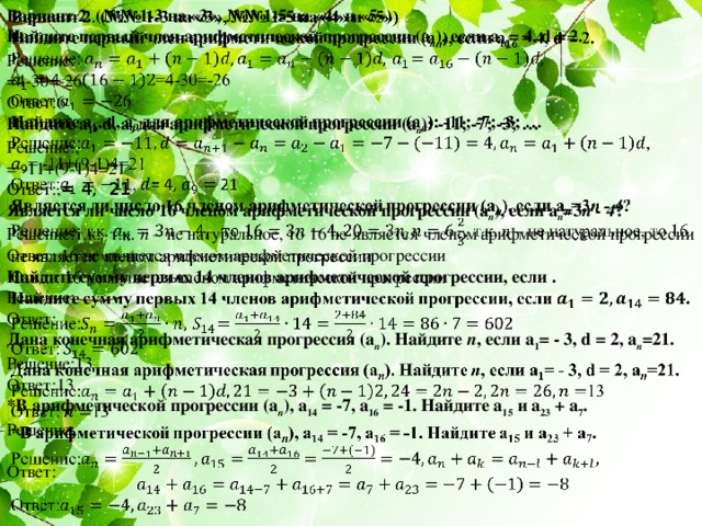 Вариант 2. (№№ 1-3 на «3», №№ 1-5 на «4» и «5»)   Найдите первый член арифметической прогрессии (а п ), если а 16 = 4, d = 2. Решение: =4-30=-26 Ответ:6 Найдите а 1 , d, а 9 для арифметической прогрессии (а п ): -11; -7; -3; … Решение:, = -11+(9-1)4=21 Ответ:, = 4, 21 Является ли число 16 членом арифметической прогрессии (а п ), если а п =3 п - 4 ? Решение:т.к. , т.к. n – не натуральное, то 16 не является членом арифметической прогрессии Ответ: 16 не является членом арифметической прогрессии Найдите сумму первых 14 членов арифметической прогрессии, если . Решение: Ответ: Дана конечная арифметическая прогрессия (а п ). Найдите п , если а 1 = - 3, d = 2, а п =21. Решение:13 Ответ:13 *В арифметической прогрессии (а п ), а 14 = -7, а 16 = -1. Найдите а 15 и а 23 + а 7 . Решение: Ответ:   Решение и ответы к самостоятельной работе (вариант 2). 2