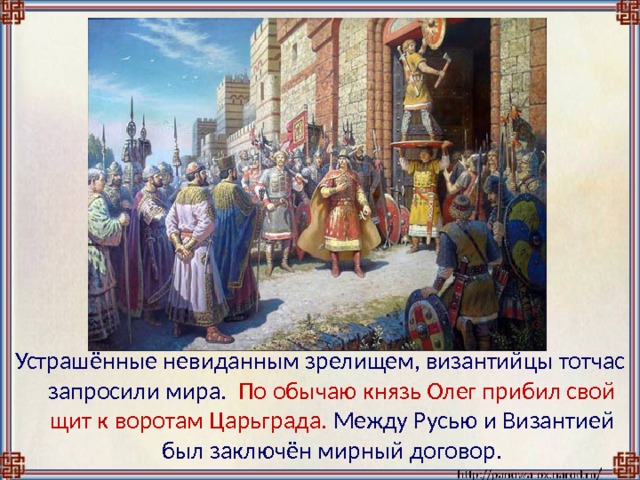 Устрашённые невиданным зрелищем, византийцы тотчас запросили мира. По обычаю князь Олег прибил свой щит к воротам Царьграда. Между Русью и Византией был заключён мирный договор. 
