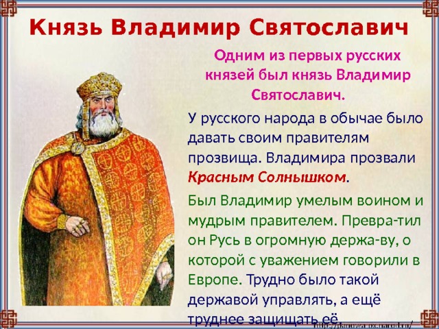 Князь Владимир Святославич  Одним из первых русских князей был князь Владимир Святославич.  У русского народа в обычае было давать своим правителям прозвища. Владимира прозвали Красным Солнышком .  Был Владимир умелым воином и мудрым правителем. Превра-тил он Русь в огромную держа-ву, о которой с уважением говорили в Европе. Трудно было такой державой управлять, а ещё труднее защищать её. 