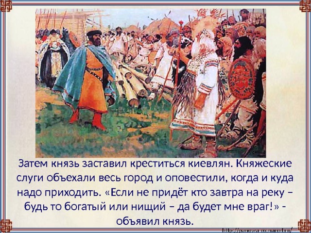  Затем князь заставил креститься киевлян. Княжеские слуги объехали весь город и оповестили, когда и куда надо приходить. «Если не придёт кто завтра на реку – будь то богатый или нищий – да будет мне враг!» - объявил князь. 