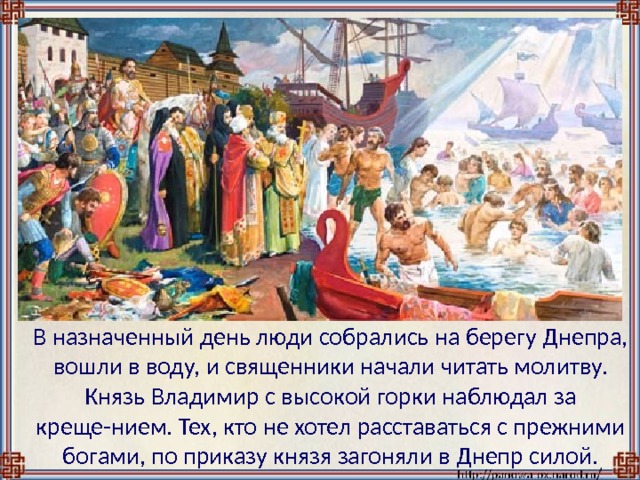  В назначенный день люди собрались на берегу Днепра, вошли в воду, и священники начали читать молитву. Князь Владимир с высокой горки наблюдал за креще-нием. Тех, кто не хотел расставаться с прежними богами, по приказу князя загоняли в Днепр силой. 
