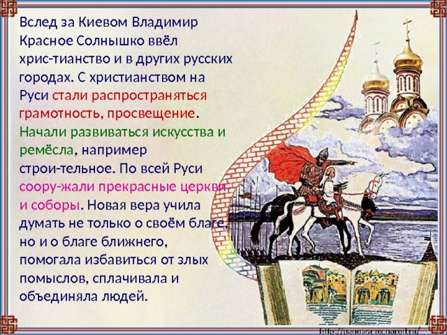  Вслед за Киевом Владимир Красное Солнышко ввёл хрис-тианство и в других русских городах. С христианством на Руси стали распространяться грамотность, просвещение . Начали развиваться искусства и ремёсла , например строи-тельное. По всей Руси соору-жали прекрасные церкви и соборы . Новая вера учила думать не только о своём благе, но и о благе ближнего, помогала избавиться от злых помыслов, сплачивала и объединяла людей. 
