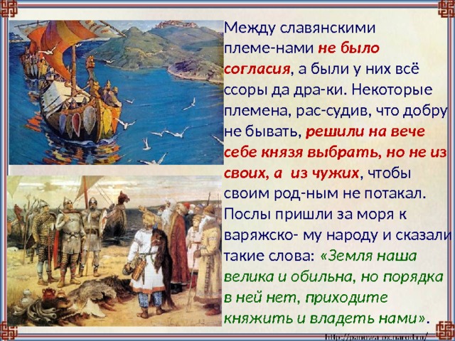  Между славянскими племе-нами не было согласия , а были у них всё ссоры да дра-ки. Некоторые племена, рас-судив, что добру не бывать, решили на вече себе князя выбрать, но не из своих, а из чужих , чтобы своим род-ным не потакал. Послы пришли за моря к варяжско- му народу и сказали такие слова: «Земля наша велика и обильна, но порядка в ней нет, приходите княжить и владеть нами» . 