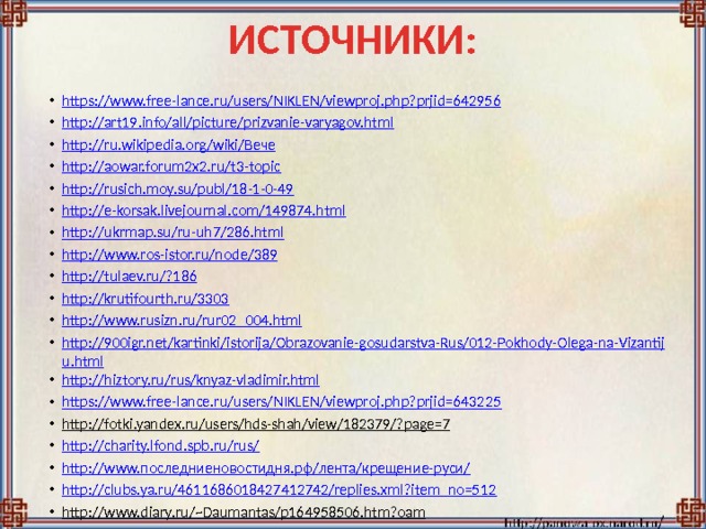 ИСТОЧНИКИ: https://www.free-lance.ru/users/NIKLEN/viewproj.php?prjid=642956 http://art19.info/all/picture/prizvanie-varyagov.html http://ru.wikipedia.org/wiki/Вече http://aowar.forum2x2.ru/t3-topic http://rusich.moy.su/publ/18-1-0-49 http://e-korsak.livejournal.com/149874.html http://ukrmap.su/ru-uh7/286.html http://www.ros-istor.ru/node/389 http://tulaev.ru/?186 http://krutifourth.ru/3303 http://www.rusizn.ru/rur02_004.html http://900igr.net/kartinki/istorija/Obrazovanie-gosudarstva-Rus/012-Pokhody-Olega-na-Vizantiju.html http://hiztory.ru/rus/knyaz-vladimir.html https://www.free-lance.ru/users/NIKLEN/viewproj.php?prjid=643225 http://fotki.yandex.ru/users/hds-shah/view/182379/?page=7  http://charity.lfond.spb.ru/rus/ http://www.последниеновостидня.рф/лента/крещение-руси/ http://clubs.ya.ru/4611686018427412742/replies.xml?item_no=512 http://www.diary.ru/~Daumantas/p164958506.htm?oam  