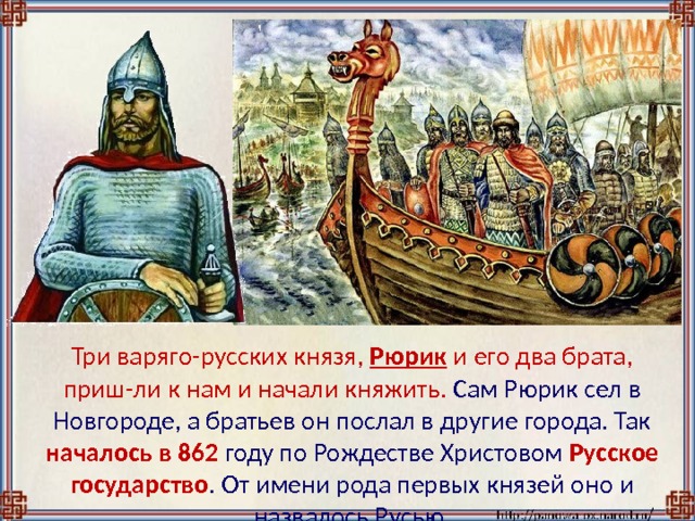  Три варяго-русских князя, Рюрик и его два брата, приш-ли к нам и начали княжить. Сам Рюрик сел в Новгороде, а братьев он послал в другие города. Так началось  в 862 году по Рождестве Христовом Русское государство . От имени рода первых князей оно и назвалось Русью. 