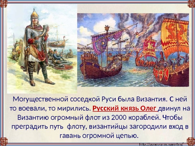  Могущественной соседкой Руси была Византия. С ней то воевали, то мирились.  Русский князь Олег двинул на Византию огромный флот из 2000 кораблей. Чтобы преградить путь флоту, византийцы загородили вход в гавань огромной цепью. 